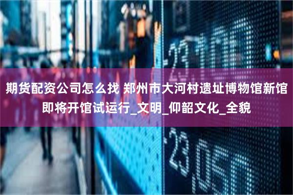 期货配资公司怎么找 郑州市大河村遗址博物馆新馆即将开馆试运行_文明_仰韶文化_全貌