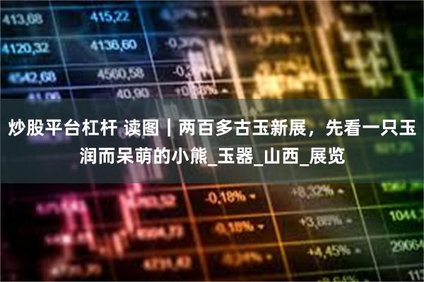 炒股平台杠杆 读图｜两百多古玉新展，先看一只玉润而呆萌的小熊_玉器_山西_展览