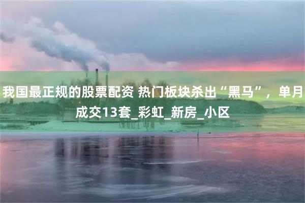 我国最正规的股票配资 热门板块杀出“黑马”，单月成交13套_彩虹_新房_小区