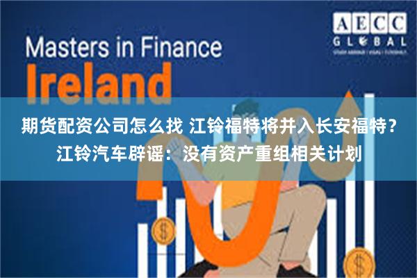 期货配资公司怎么找 江铃福特将并入长安福特？江铃汽车辟谣：没有资产重组相关计划