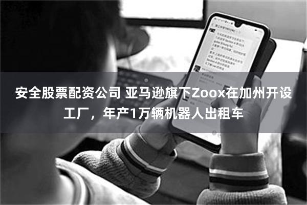 安全股票配资公司 亚马逊旗下Zoox在加州开设工厂，年产1万辆机器人出租车