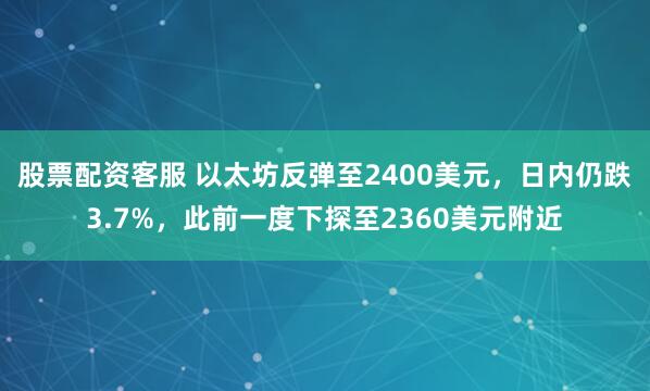 股票配资客服 以太坊反弹至2400美元，日内仍跌3.7%，此前一度下探至2360美元附近