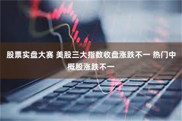 股票实盘大赛 美股三大指数收盘涨跌不一 热门中概股涨跌不一