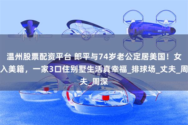 温州股票配资平台 郎平与74岁老公定居美国！女儿入美籍，一家3口住别墅生活真幸福_排球场_丈夫_周深