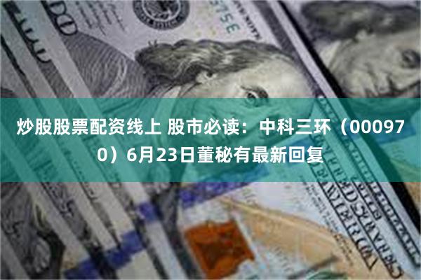 炒股股票配资线上 股市必读：中科三环（000970）6月23日董秘有最新回复