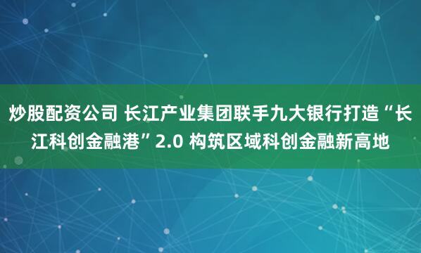 炒股配资公司 长江产业集团联手九大银行打造“长江科创金融港”2.0 构筑区域科创金融新高地
