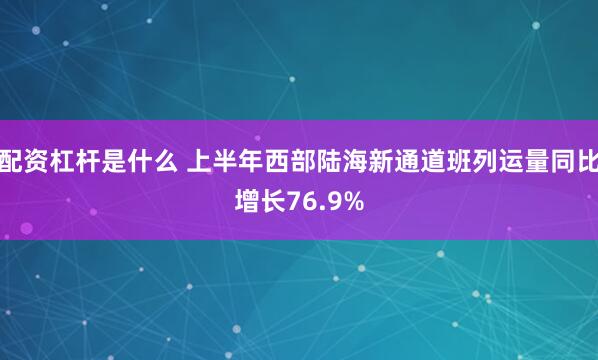配资杠杆是什么 上半年西部陆海新通道班列运量同比增长76.9%