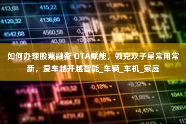 如何办理股票融资 OTA赋能，领克双子星常用常新，爱车越开越智能_车辆_车机_家庭