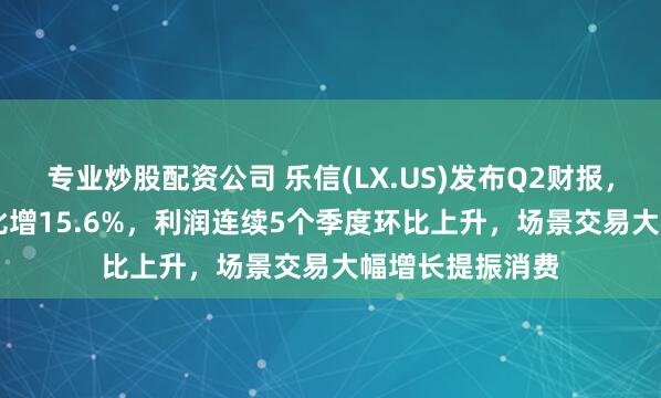 专业炒股配资公司 乐信(LX.US)发布Q2财报，营收35.9亿环比增15.6%，利润连续5个季度环比上升，场景交易大幅增长提振消费
