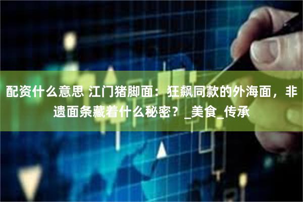 配资什么意思 江门猪脚面：狂飙同款的外海面，非遗面条藏着什么秘密？_美食_传承