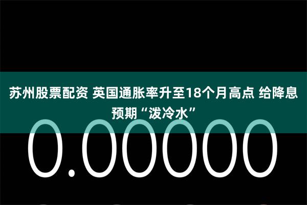 苏州股票配资 英国通胀率升至18个月高点 给降息预期“泼冷水”