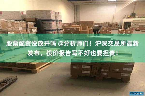 股票配资没放开吗 @分析师们！沪深交易所最新发布，投价报告写不好也要担责！