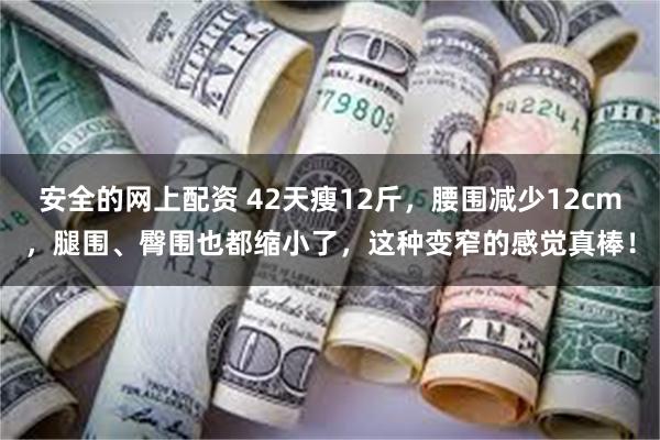 安全的网上配资 42天瘦12斤，腰围减少12cm，腿围、臀围也都缩小了，这种变窄的感觉真棒！