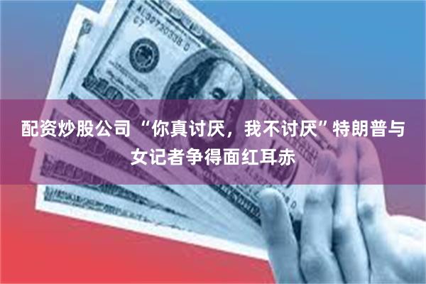 配资炒股公司 “你真讨厌,我不讨厌”特朗普与女记者争得面红耳赤