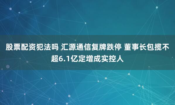 股票配资犯法吗 汇源通信复牌跌停 董事长包揽不超6.1亿定增成实控人