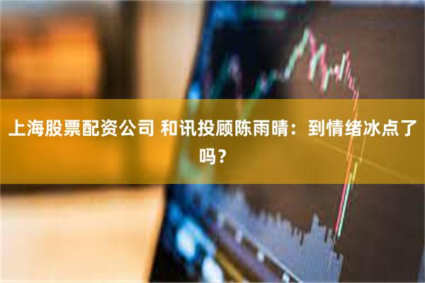 上海股票配资公司 和讯投顾陈雨晴:到情绪冰点了吗?