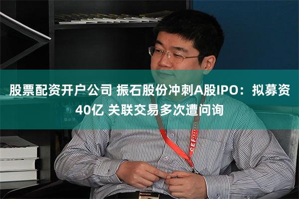 股票配资开户公司 振石股份冲刺A股IPO:拟募资40亿 关联交易多次遭问询