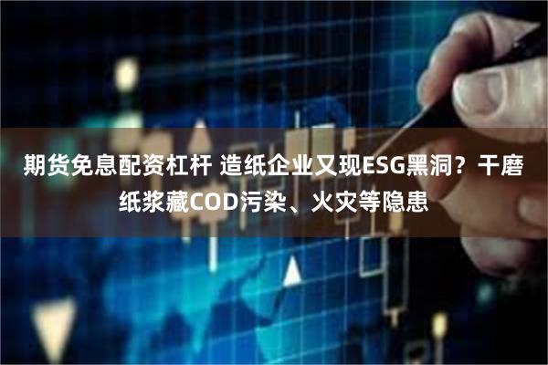 期货免息配资杠杆 造纸企业又现ESG黑洞?干磨纸浆藏COD污染、火灾等隐患