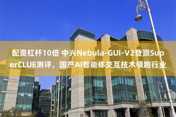 配资杠杆10倍 中兴Nebula-GUI-V2登顶SuperCLUE测评,国产AI智能体交互技术领跑行业