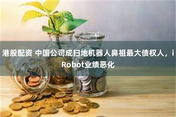 港股配资 中国公司成扫地机器人鼻祖最大债权人，iRobot业绩恶化
