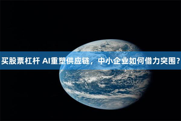 买股票杠杆 AI重塑供应链,中小企业如何借力突围?