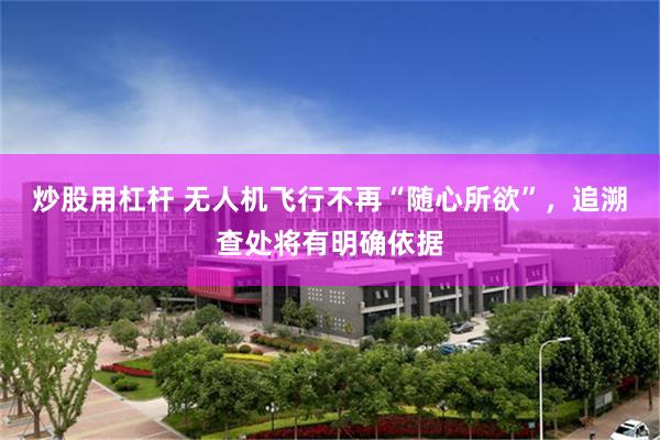 炒股用杠杆 无人机飞行不再“随心所欲”，追溯查处将有明确依据